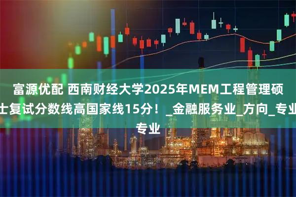 富源优配 西南财经大学2025年MEM工程管理硕士复试分数线高国家线15分！_金融服务业_方向_专业