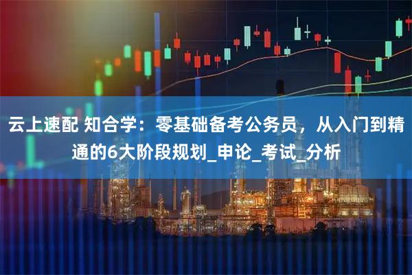 云上速配 知合学：零基础备考公务员，从入门到精通的6大阶段规划_申论_考试_分析