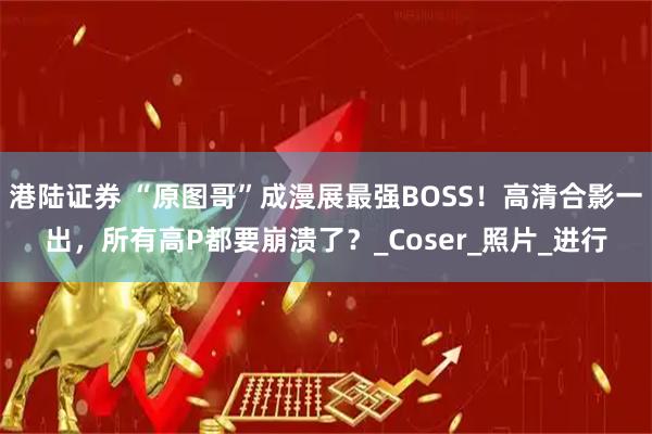 港陆证券 “原图哥”成漫展最强BOSS！高清合影一出，所有高P都要崩溃了？_Coser_照片_进行