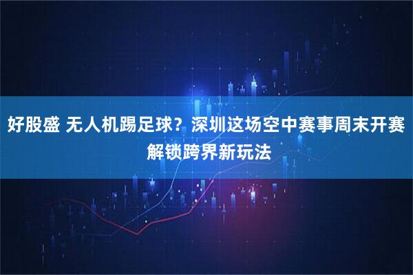 好股盛 无人机踢足球？深圳这场空中赛事周末开赛 解锁跨界新玩法