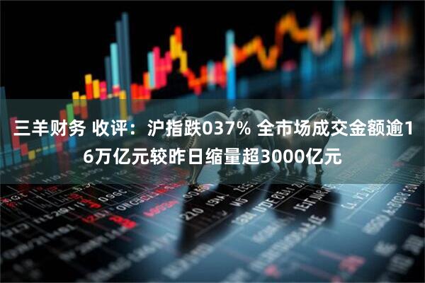三羊财务 收评：沪指跌037% 全市场成交金额逾16万亿元较昨日缩量超3000亿元