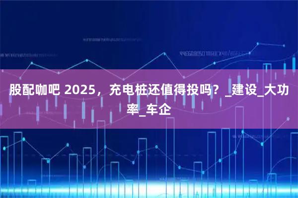股配咖吧 2025,充电桩还值得投吗?_建设_大功率_车企