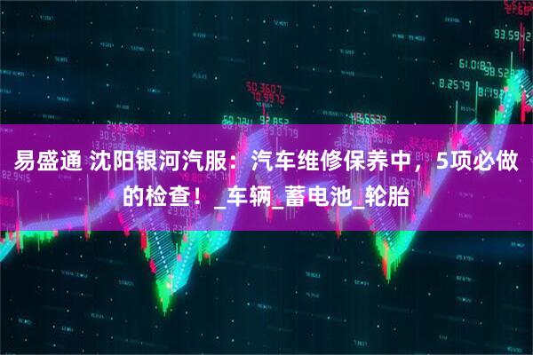 易盛通 沈阳银河汽服：汽车维修保养中，5项必做的检查！_车辆_蓄电池_轮胎
