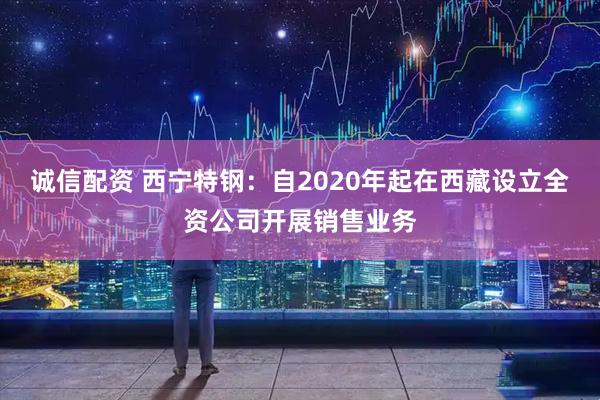 诚信配资 西宁特钢：自2020年起在西藏设立全资公司开展销售业务