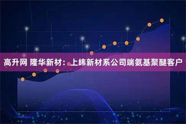 高升网 隆华新材：上纬新材系公司端氨基聚醚客户