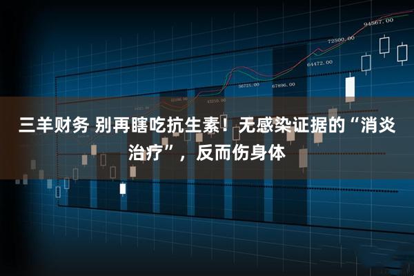 三羊财务 别再瞎吃抗生素！无感染证据的“消炎治疗”，反而伤身体