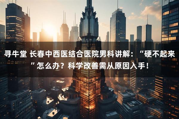 寻牛堂 长春中西医结合医院男科讲解：“硬不起来”怎么办？科学改善需从原因入手！