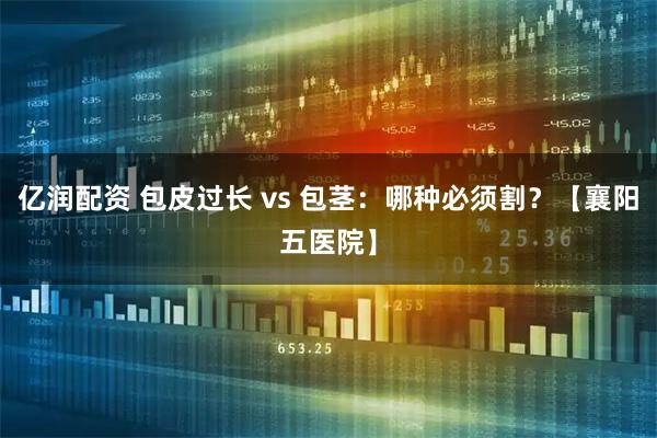 亿润配资 包皮过长 vs 包茎：哪种必须割？【襄阳五医院】