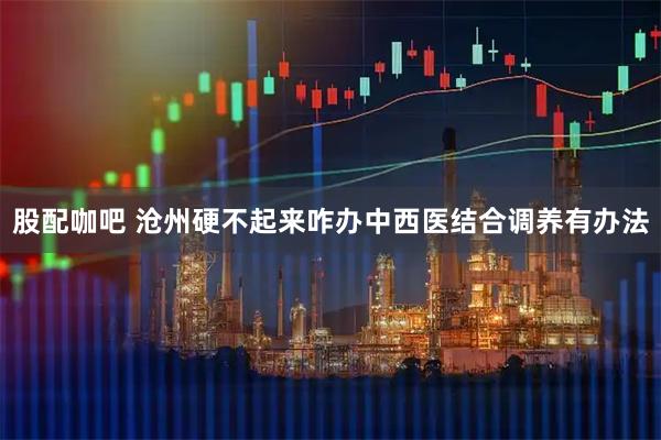 股配咖吧 沧州硬不起来咋办中西医结合调养有办法