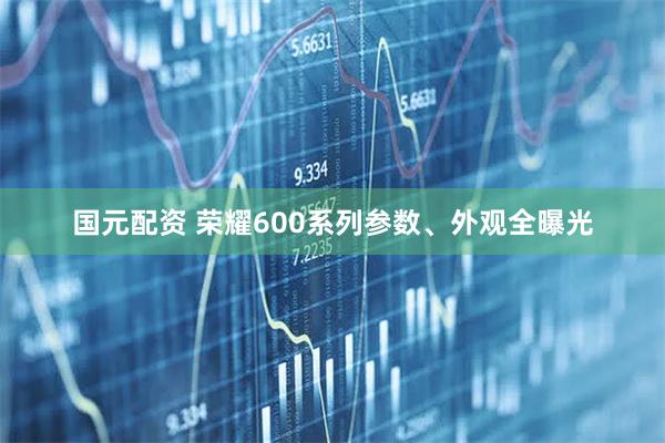 国元配资 荣耀600系列参数、外观全曝光