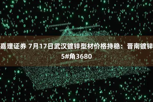 嘉理证券 7月17日武汉镀锌型材价格持稳：晋南镀锌5#角3680