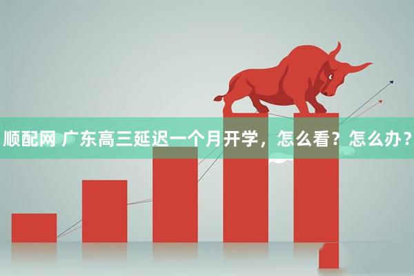 顺配网 广东高三延迟一个月开学，怎么看？怎么办？