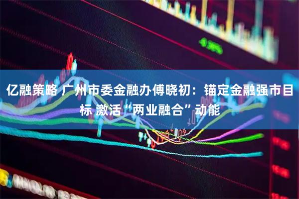 亿融策略 广州市委金融办傅晓初：锚定金融强市目标 激活“两业融合”动能