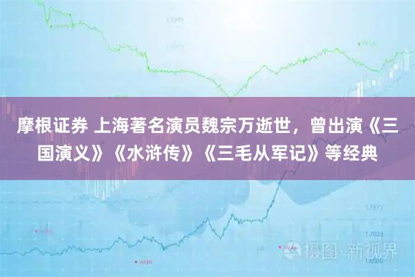 摩根证券 上海著名演员魏宗万逝世，曾出演《三国演义》《水浒传》《三毛从军记》等经典