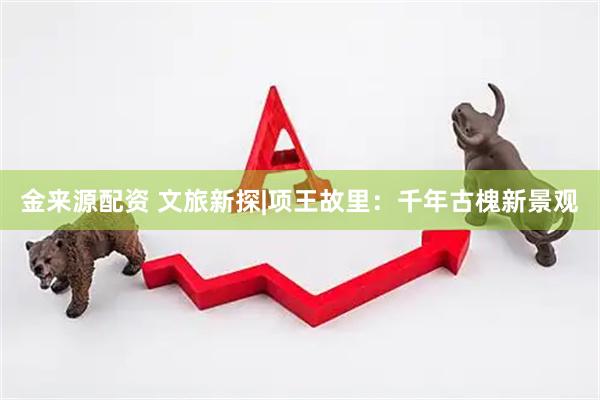 金来源配资 文旅新探|项王故里：千年古槐新景观