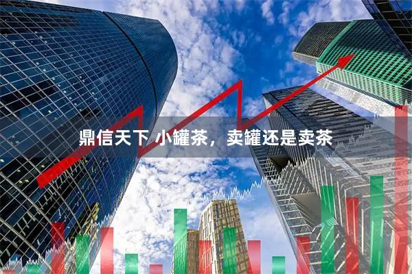 鼎信天下 小罐茶，卖罐还是卖茶