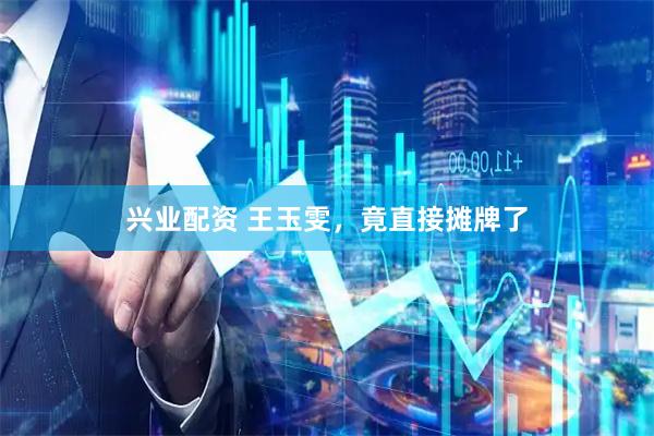 兴业配资 王玉雯，竟直接摊牌了