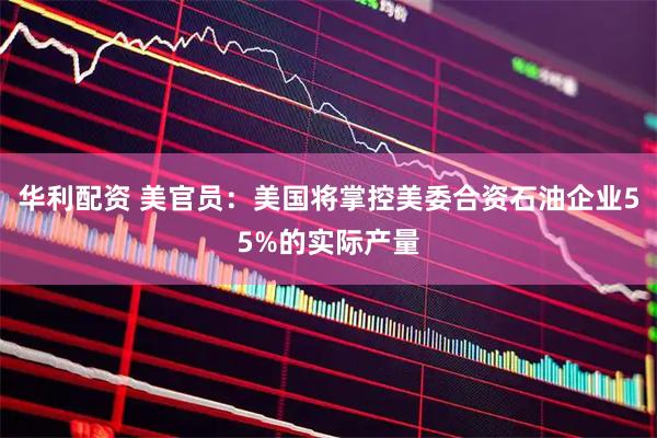 华利配资 美官员：美国将掌控美委合资石油企业55%的实际产量